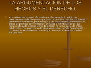 LA ARGUMENTACIÓN DE LOSLA ARGUMENTACIÓN DE LOS
HECHOS Y EL DERECHO.HECHOS Y EL DERECHO.
 Y nos detendremos aquí, afirmando que el razonamiento jurídico esY nos detendremos aquí, afirmando que el razonamiento jurídico es
esencialmente dialéctico puesto que parte de premisas posibles u opinionesesencialmente dialéctico puesto que parte de premisas posibles u opiniones
generalmente admitidas, para distinguirlo del razonamiento demostrativo engeneralmente admitidas, para distinguirlo del razonamiento demostrativo en
el que las premisas son verdaderas, primarias e inmediatas; de allí queel que las premisas son verdaderas, primarias e inmediatas; de allí que
hemos distinguido la lógica formal de la lógica no formal que es la propiahemos distinguido la lógica formal de la lógica no formal que es la propia
del derecho. Pues aún el uso del silogismo jurídico, -señala Perelman (2) –del derecho. Pues aún el uso del silogismo jurídico, -señala Perelman (2) –
no presenta casi problemas, una vez que uno se pone de acuerdo sobreno presenta casi problemas, una vez que uno se pone de acuerdo sobre
sus premisas.sus premisas.
 