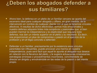 ¿Deben los abogados defender a¿Deben los abogados defender a
sus familiares?sus familiares?
 Ahora bien, la defensa en un pleito de un familiar cercano se aparta delAhora bien, la defensa en un pleito de un familiar cercano se aparta del
escenario ideal para cualquier abogado y difiere, en gran medida, de laescenario ideal para cualquier abogado y difiere, en gran medida, de la
intervención en nombre de cualquier cliente con el que no tenemos vínculosintervención en nombre de cualquier cliente con el que no tenemos vínculos
afectivos. A resultas de dicha afectividad, somos más emocionales yafectivos. A resultas de dicha afectividad, somos más emocionales y
nuestra defensa adquiere tintes más subjetivos y pasionales que, si biennuestra defensa adquiere tintes más subjetivos y pasionales que, si bien
pueden mermar la independencia y la objetividad que requiere todapueden mermar la independencia y la objetividad que requiere toda
defensa, nos dan un interés superior en el pleito y su resultado. Es decir,defensa, nos dan un interés superior en el pleito y su resultado. Es decir,
nos proporcionan un plus de compromiso y pasión en el ejercicio de lanos proporcionan un plus de compromiso y pasión en el ejercicio de la
profesión y en el litigio concreto a defender.profesión y en el litigio concreto a defender.
 Defender a un familiar, precisamente por la existencia esos vínculosDefender a un familiar, precisamente por la existencia esos vínculos
parentales tan influyentes, puede provocar una merma en nuestraparentales tan influyentes, puede provocar una merma en nuestra
independencia, pues será fácil que aquel le apunte al abogado sus deseosindependencia, pues será fácil que aquel le apunte al abogado sus deseos
en relación con la llevanza del pleito, y le sugiera actuaciones innecesarias,en relación con la llevanza del pleito, y le sugiera actuaciones innecesarias,
estrategias erróneas o procedimientos incorrectos, convirtiéndole deestrategias erróneas o procedimientos incorrectos, convirtiéndole de
director en dirigido y envolviéndole en las redes de la pasión o del interésdirector en dirigido y envolviéndole en las redes de la pasión o del interés
propio.propio.
 