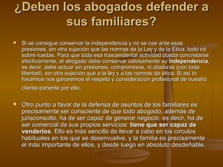 ¿Deben los abogados defender a¿Deben los abogados defender a
sus familiares?sus familiares?
 Si se consigue conservar la independencia y no se cae ante esasSi se consigue conservar la independencia y no se cae ante esas
presiones, sin otra sujeción que las normas de la Ley y de la Ética, todo irápresiones, sin otra sujeción que las normas de la Ley y de la Ética, todo irá
sobre ruedas. Para que toda esa trascendental actividad pueda concretarsesobre ruedas. Para que toda esa trascendental actividad pueda concretarse
efectivamente, el abogado debe conservar celosamente suefectivamente, el abogado debe conservar celosamente su independenciaindependencia,,
es decir, debe actuar sin presiones, compromisos, ni ataduras (con todaes decir, debe actuar sin presiones, compromisos, ni ataduras (con toda
libertad), sin otra sujeción que a la ley y a las normas de ética. Si así lolibertad), sin otra sujeción que a la ley y a las normas de ética. Si así lo
hacemos nos ganaremos el respeto y consideración profesional de nuestrohacemos nos ganaremos el respeto y consideración profesional de nuestro
cliente-pariente por ello.cliente-pariente por ello.
 Otro punto a favor de la defensa de asuntos de los familiares esOtro punto a favor de la defensa de asuntos de los familiares es
precisamente ser consciente de que todo abogado, además deprecisamente ser consciente de que todo abogado, además de
jurisconsulto, ha de ser capaz de generar negocio, es decir, ha dejurisconsulto, ha de ser capaz de generar negocio, es decir, ha de
ser comercial de sus propios servicios:ser comercial de sus propios servicios: tiene que ser capaz detiene que ser capaz de
venderlosvenderlos. Ello es más sencillo de llevar a cabo en los círculos. Ello es más sencillo de llevar a cabo en los círculos
habituales en los que se desenvuelve, y la familia es precisamentehabituales en los que se desenvuelve, y la familia es precisamente
el más importante de ellos, y desde luego en absoluto desdeñable.el más importante de ellos, y desde luego en absoluto desdeñable.
 