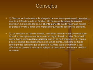 ConsejosConsejos
 1) Siempre se ha de ejercer la abogacía de una forma profesional, pero si el1) Siempre se ha de ejercer la abogacía de una forma profesional, pero si el
asunto a defender es de un familiar, ello ha de ser llevado a la máximaasunto a defender es de un familiar, ello ha de ser llevado a la máxima
expresión. La familiaridad con elexpresión. La familiaridad con el cliente-parientecliente-pariente puede hacer que aquellapuede hacer que aquella
se pierda de vista y darse una impresión equivocada del servicio prestado.se pierda de vista y darse una impresión equivocada del servicio prestado.
 2) Los servicios se han de minutar, y en dicha minuta se han de contemplar2) Los servicios se han de minutar, y en dicha minuta se han de contemplar
todos los conceptos/actuaciones que se hayan llevado a cabo. No hacerlotodos los conceptos/actuaciones que se hayan llevado a cabo. No hacerlo
puede hacer creer alpuede hacer creer alcliente-parientecliente-pariente que no se ha trabajado en su asuntoque no se ha trabajado en su asunto
o que el trabajo desempeñando no ha tenido mérito. Asimismo se ha deo que el trabajo desempeñando no ha tenido mérito. Asimismo se ha de
cobrar por los servicios que se prestan. Aunque sea a un familiar. Cosacobrar por los servicios que se prestan. Aunque sea a un familiar. Cosa
diferente es que en la minuta se aplique un descuento, de hasta el 100% sidiferente es que en la minuta se aplique un descuento, de hasta el 100% si
se quiere…se quiere…
 