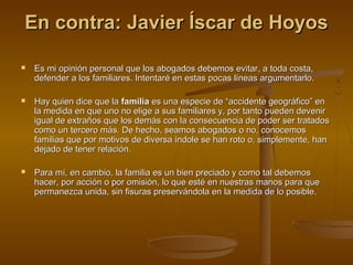 En contra: Javier Íscar de HoyosEn contra: Javier Íscar de Hoyos
 Es mi opinión personal que los abogados debemos evitar, a toda costa,Es mi opinión personal que los abogados debemos evitar, a toda costa,
defender a los familiares. Intentaré en estas pocas líneas argumentarlo.defender a los familiares. Intentaré en estas pocas líneas argumentarlo.
 Hay quien dice que laHay quien dice que la familiafamilia es una especie de “accidente geográfico” enes una especie de “accidente geográfico” en
la medida en que uno no elige a sus familiares y, por tanto pueden devenirla medida en que uno no elige a sus familiares y, por tanto pueden devenir
igual de extraños que los demás con la consecuencia de poder ser tratadosigual de extraños que los demás con la consecuencia de poder ser tratados
como un tercero más. De hecho, seamos abogados o no, conocemoscomo un tercero más. De hecho, seamos abogados o no, conocemos
familias que por motivos de diversa índole se han roto o, simplemente, hanfamilias que por motivos de diversa índole se han roto o, simplemente, han
dejado de tener relación.dejado de tener relación.
 Para mí, en cambio, la familia es un bien preciado y como tal debemosPara mí, en cambio, la familia es un bien preciado y como tal debemos
hacer, por acción o por omisión, lo que esté en nuestras manos para quehacer, por acción o por omisión, lo que esté en nuestras manos para que
permanezca unida, sin fisuras preservándola en la medida de lo posible.permanezca unida, sin fisuras preservándola en la medida de lo posible.
 