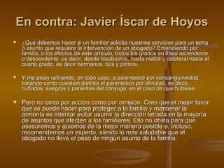 En contra: Javier Íscar de HoyosEn contra: Javier Íscar de Hoyos
 ¿Qué debemos hacer si un familiar solicita nuestros servicios para un tema¿Qué debemos hacer si un familiar solicita nuestros servicios para un tema
o asunto que requiere la intervención de un abogado? Entendiendo poro asunto que requiere la intervención de un abogado? Entendiendo por
familia, a los efectos de este artículo, todos los grados en línea ascendentefamilia, a los efectos de este artículo, todos los grados en línea ascendente
o descendente, es decir, desde bisabuelos, hasta nietos y colateral hasta elo descendente, es decir, desde bisabuelos, hasta nietos y colateral hasta el
cuarto grado, es decir hermanos, tíos y primos.cuarto grado, es decir hermanos, tíos y primos.
 Y me estoy refiriendo, en todo caso, a parentesco por consanguineidad,Y me estoy refiriendo, en todo caso, a parentesco por consanguineidad,
tratando como cuestión distinta el parentesco por afinidad, es decir,tratando como cuestión distinta el parentesco por afinidad, es decir,
cuñados, suegros y parientes del cónyuge, en el caso de que hubiese.cuñados, suegros y parientes del cónyuge, en el caso de que hubiese.
 Pero no tanto por acción como por omisión. Creo que el mejor favorPero no tanto por acción como por omisión. Creo que el mejor favor
que se puede hacer para proteger a la familia y mantener laque se puede hacer para proteger a la familia y mantener la
armonía es intentar evitar asumir la dirección letrada en la mayoríaarmonía es intentar evitar asumir la dirección letrada en la mayoría
de asuntos que afecten a los familiares. Ello no obsta para quede asuntos que afecten a los familiares. Ello no obsta para que
asesoremos y guiemos de la mejor manera posible e, incluso,asesoremos y guiemos de la mejor manera posible e, incluso,
recomendemos un experto, siendo lo más saludable que elrecomendemos un experto, siendo lo más saludable que el
abogado no lleve el peso de ningún asunto de la familia.abogado no lleve el peso de ningún asunto de la familia.
 