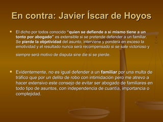 En contra: Javier Íscar de HoyosEn contra: Javier Íscar de Hoyos
 El dicho por todos conocidoEl dicho por todos conocido “quien se defiende a sí mismo tiene a un“quien se defiende a sí mismo tiene a un
tonto por abogado”tonto por abogado” es extensible si se pretende defender a un familiar.es extensible si se pretende defender a un familiar.
SeSe pierde la objetividadpierde la objetividad del asunto, interviene y pondera en exceso ladel asunto, interviene y pondera en exceso la
emotividad y el resultado nunca será recompensado si se sale victorioso yemotividad y el resultado nunca será recompensado si se sale victorioso y
siempre será motivo de disputa sine die si se pierde.siempre será motivo de disputa sine die si se pierde.
 Evidentemente, no es igual defender a unEvidentemente, no es igual defender a un familiarfamiliar por una multa depor una multa de
tráfico que por un delito de robo con intimidación pero me atrevo atráfico que por un delito de robo con intimidación pero me atrevo a
hacer extensivo este consejo de evitar ser abogado de familiares enhacer extensivo este consejo de evitar ser abogado de familiares en
todo tipo de asuntos, con independencia de cuantía, importancia otodo tipo de asuntos, con independencia de cuantía, importancia o
complejidad.complejidad.
 
