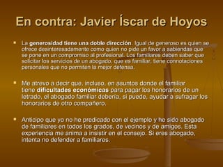 En contra: Javier Íscar de HoyosEn contra: Javier Íscar de Hoyos
 LaLa generosidad tiene una doble direccióngenerosidad tiene una doble dirección. Igual de generoso es quien se. Igual de generoso es quien se
ofrece desinteresadamente como quien no pide un favor a sabiendas queofrece desinteresadamente como quien no pide un favor a sabiendas que
se pone en un compromiso al profesional. Los familiares deben saber quese pone en un compromiso al profesional. Los familiares deben saber que
solicitar los servicios de un abogado, que es familiar, tiene connotacionessolicitar los servicios de un abogado, que es familiar, tiene connotaciones
personales que no permiten la mejor defensa.personales que no permiten la mejor defensa.
 Me atrevo a decir que, incluso, en asuntos donde el familiarMe atrevo a decir que, incluso, en asuntos donde el familiar
tienetiene dificultades económicasdificultades económicas para pagar los honorarios de unpara pagar los honorarios de un
letrado, el abogado familiar debería, si puede, ayudar a sufragar losletrado, el abogado familiar debería, si puede, ayudar a sufragar los
honorarios de otro compañero.honorarios de otro compañero.
 Anticipo que yo no he predicado con el ejemplo y he sido abogadoAnticipo que yo no he predicado con el ejemplo y he sido abogado
de familiares en todos los grados, de vecinos y de amigos. Estade familiares en todos los grados, de vecinos y de amigos. Esta
experiencia me anima a insistir en el consejo. Si eres abogado,experiencia me anima a insistir en el consejo. Si eres abogado,
intenta no defender a familiares.intenta no defender a familiares.
 