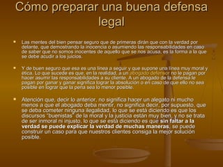 Cómo preparar una buena defensaCómo preparar una buena defensa
legallegal
 Las mentes del bien pensar seguro que de primeras dirán que con la verdad porLas mentes del bien pensar seguro que de primeras dirán que con la verdad por
delante, que demostrando la inocencia o asumiendo las responsabilidades en casodelante, que demostrando la inocencia o asumiendo las responsabilidades en caso
de saber que no somos inocentes de aquello que se nos acusa, es la forma a la quede saber que no somos inocentes de aquello que se nos acusa, es la forma a la que
se debe acudir a los juicios.se debe acudir a los juicios.
 Y de buen seguro que esa es una línea a seguir y que supone una línea muy moral yY de buen seguro que esa es una línea a seguir y que supone una línea muy moral y
ética. Lo que sucede es que, en la realidad, a unética. Lo que sucede es que, en la realidad, a un abogadoabogado defensordefensor no le pagan porno le pagan por
hacer asumir las responsabilidades a su cliente. A un abogado de la defensa lehacer asumir las responsabilidades a su cliente. A un abogado de la defensa le
pagan por ganar y ganar significa lograr la absolución o en caso de que ello no seapagan por ganar y ganar significa lograr la absolución o en caso de que ello no sea
posible en lograr que la pena sea lo menor posible.posible en lograr que la pena sea lo menor posible.
 Atención que, decir lo anterior, no significa hacer un alegato ni muchoAtención que, decir lo anterior, no significa hacer un alegato ni mucho
menos a que el abogado deba mentir, no significa decir, por supuesto, quemenos a que el abogado deba mentir, no significa decir, por supuesto, que
se deba cometer ninguna ilegalidad, lo que se está diciendo es que losse deba cometer ninguna ilegalidad, lo que se está diciendo es que los
discursos “buenistas” de la moral y la justicia están muy bien, y no se tratadiscursos “buenistas” de la moral y la justicia están muy bien, y no se trata
de ser inmoral ni injusto, lo que se está diciendo es quede ser inmoral ni injusto, lo que se está diciendo es que sin faltar a lasin faltar a la
verdad se puede explicar la verdad de muchas manerasverdad se puede explicar la verdad de muchas maneras, se puede, se puede
construir un caso para que nuestros clientes consiga la mejor soluciónconstruir un caso para que nuestros clientes consiga la mejor solución
posible.posible.
 