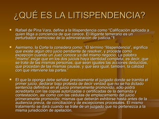 ¿QUÉ ES LA LITISPENDENCIA?¿QUÉ ES LA LITISPENDENCIA?
 Rafael de Pina Vara, define a la litispendencia como “Calificación aplicada aRafael de Pina Vara, define a la litispendencia como “Calificación aplicada a
quien litiga a conciencia de que carece. El litigante temerario es unquien litiga a conciencia de que carece. El litigante temerario es un
perturbador pernicioso de la administración de justicia.”perturbador pernicioso de la administración de justicia.”11
 Asimismo, la Corte la considera como: “El término “litispendencia”, significaAsimismo, la Corte la considera como: “El término “litispendencia”, significa
que existe algún otro juicio pendiente de resolver, y procede comoque existe algún otro juicio pendiente de resolver, y procede como
excepción cuando un Juez conoce ya del mismo negocio. La palabraexcepción cuando un Juez conoce ya del mismo negocio. La palabra
“mismo” exige que en los dos juicios haya identidad completa, es decir, que“mismo” exige que en los dos juicios haya identidad completa, es decir, que
se trate de las mismas personas, que sean iguales las acciones deducidas,se trate de las mismas personas, que sean iguales las acciones deducidas,
que procedan de las mismas causas, y que sea igual, también, la calidadque procedan de las mismas causas, y que sea igual, también, la calidad
con que interviene las partes.”con que interviene las partes.”
 El que la oponga debe señalar precisamente el juzgado donde se tramita elEl que la oponga debe señalar precisamente el juzgado donde se tramita el
primer juicio, declarar bajo protesta de decir verdad que no se ha dictadoprimer juicio, declarar bajo protesta de decir verdad que no se ha dictado
sentencia definitiva en el juicio primeramente promovido; sólo podrásentencia definitiva en el juicio primeramente promovido; sólo podrá
acreditarla con las copias autorizadas o certificadas de la demanda yacreditarla con las copias autorizadas o certificadas de la demanda y
contestación, así como con las cédulas de emplazamiento del juiciocontestación, así como con las cédulas de emplazamiento del juicio
primeramente promovido; mismas que deberán exhibirse hasta antes de laprimeramente promovido; mismas que deberán exhibirse hasta antes de la
audiencia previa, de conciliación y de excepciones procesales. El mismoaudiencia previa, de conciliación y de excepciones procesales. El mismo
tratamiento se dará cuando se trate de un juzgado que no pertenezca a latratamiento se dará cuando se trate de un juzgado que no pertenezca a la
misma jurisdicción de apelación.misma jurisdicción de apelación.
 