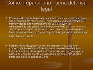 Cómo preparar una buena defensaCómo preparar una buena defensa
legallegal
 Por supuesto, evidentemente el escenario ideal es aquel caso en elPor supuesto, evidentemente el escenario ideal es aquel caso en el
que el asunto está muy nítido, el encausado expone la verdad delque el asunto está muy nítido, el encausado expone la verdad del
mismo y desde ese mismo momento ya se intuyen lasmismo y desde ese mismo momento ya se intuyen las
consecuencias que puede derivar. Pero mal hará unconsecuencias que puede derivar. Pero mal hará un buenbuen abogadoabogado
si sólo se conforma con la verdad de su cliente, la verdad puedesi sólo se conforma con la verdad de su cliente, la verdad puede
tener muchas caras y su función es encontrar y mostrar la cara mástener muchas caras y su función es encontrar y mostrar la cara más
favorable a su cliente.favorable a su cliente.
 Pero no todos los casos son así, en la mayoría de ocasionesPero no todos los casos son así, en la mayoría de ocasiones
existen matices, existen diferencias e incluso existen distintasexisten matices, existen diferencias e incluso existen distintas
formas de articular la verdad que pueden ser de una gran ayudaformas de articular la verdad que pueden ser de una gran ayuda
para la defensa del cliente y es allí donde se encuentra la granpara la defensa del cliente y es allí donde se encuentra la gran
diferencia entre un abogado y otro.diferencia entre un abogado y otro.
 