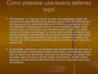 Cómo preparar una buena defensaCómo preparar una buena defensa
legallegal
 Obviamente, en algunos casos, lo más recomendable puede serObviamente, en algunos casos, lo más recomendable puede ser
que la línea argumental que se escoja, que la línea de defensa queque la línea argumental que se escoja, que la línea de defensa que
se siga sea pura y estrictamente la de mostrar la verdad en crudo,se siga sea pura y estrictamente la de mostrar la verdad en crudo,
asumiéndola y persiguiendo así la menor condena posible, puesasumiéndola y persiguiendo así la menor condena posible, pues
resulta claro ya de entrada que condena existir existirá. En estosresulta claro ya de entrada que condena existir existirá. En estos
casos, la función es perseguir el menor daño posible al cliente perocasos, la función es perseguir el menor daño posible al cliente pero
siendo realistas y haciéndole ver al cliente que el menor daño pasasiendo realistas y haciéndole ver al cliente que el menor daño pasa
por asumir algún tipo de daño y que de lo contrario el riesgo, o lapor asumir algún tipo de daño y que de lo contrario el riesgo, o la
certeza, de sufrir paradójicamente seguro un daño mayor está casicerteza, de sufrir paradójicamente seguro un daño mayor está casi
asegurado.asegurado.
 El abogado “mecánico”, el abogado que simplemente se sirve de unEl abogado “mecánico”, el abogado que simplemente se sirve de un
estilo estándar y burocrático puede estar bien y es ideal para algúnestilo estándar y burocrático puede estar bien y es ideal para algún
tipo de casos que demandan este tipo de perfil pero, sin ningún tipotipo de casos que demandan este tipo de perfil pero, sin ningún tipo
de duda, para los casos donde existe controversia, donde existede duda, para los casos donde existe controversia, donde existe
disputa y donde existe enfrentamiento el perfil necesario será tododisputa y donde existe enfrentamiento el perfil necesario será todo
el contrario.el contrario.
 