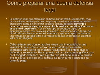 Cómo preparar una buena defensaCómo preparar una buena defensa
legallegal
 La defensa tiene que articularse en base a una verdad, obviamente, peroLa defensa tiene que articularse en base a una verdad, obviamente, pero
no a cualquier verdad y de buen seguro que cualquier profesional que seno a cualquier verdad y de buen seguro que cualquier profesional que se
precie será capaz de encontrar aquellos puntos, aquellosprecie será capaz de encontrar aquellos puntos, aquellos elementoselementos
concretos y esenciales para lograr dar la vuelta a una situación que seconcretos y esenciales para lograr dar la vuelta a una situación que se
encuentre complicadaencuentre complicada. Y es en este tipo de abogado capaz de. Y es en este tipo de abogado capaz de
argumentar donde casi no exista argumento, donde sea capaz de tirar delargumentar donde casi no exista argumento, donde sea capaz de tirar del
hilo donde la bobina ya esté casi terminada y que sea capaz de disfrazarhilo donde la bobina ya esté casi terminada y que sea capaz de disfrazar
una verdad sin por ello faltar a la verdad donde se encontrará el auténticouna verdad sin por ello faltar a la verdad donde se encontrará el auténtico
valor de un abogado.valor de un abogado.
 Cabe reiterar que donde muchos verán una inmoralidad o unaCabe reiterar que donde muchos verán una inmoralidad o una
injusticia lo que realmente hay es una estrategia pensada yinjusticia lo que realmente hay es una estrategia pensada y
planteada para lograr los mejores resultados al cliente al que seplanteada para lograr los mejores resultados al cliente al que se
defiende y representa. Por supuesto, ello no tiene que significar quedefiende y representa. Por supuesto, ello no tiene que significar que
ni el abogado defensor cree aquello que defiende ni mucho menosni el abogado defensor cree aquello que defiende ni mucho menos
que lo apoye, simplemente se trata de defender los intereses deque lo apoye, simplemente se trata de defender los intereses de
quien le paga.quien le paga.
 