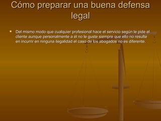Cómo preparar una buena defensaCómo preparar una buena defensa
legallegal
 Del mismo modo que cualquier profesional hace el servicio según le pide elDel mismo modo que cualquier profesional hace el servicio según le pide el
cliente aunque personalmente a él no le guste siempre que ello no resultecliente aunque personalmente a él no le guste siempre que ello no resulte
en incurrir en ninguna ilegalidad el caso de los abogados no es diferente.en incurrir en ninguna ilegalidad el caso de los abogados no es diferente.
 