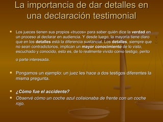 La importancia de dar detalles enLa importancia de dar detalles en
una declaración testimonialuna declaración testimonial
 Los jueces tienen sus propios «trucos» para saber quién dice laLos jueces tienen sus propios «trucos» para saber quién dice la verdadverdad enen
un proceso al declarar en audiencia. Y desde luego, la mayoría tiene claroun proceso al declarar en audiencia. Y desde luego, la mayoría tiene claro
que en losque en los detallesdetalles está la diferencia sustancial. Losestá la diferencia sustancial. Los detallesdetalles, siempre que, siempre que
no sean contradictorios, implican unno sean contradictorios, implican un mayor conocimientomayor conocimiento de lo visto,de lo visto,
escuchado y conocido, esto es, de lo realmente vivido como testigo, peritoescuchado y conocido, esto es, de lo realmente vivido como testigo, perito
o parte interesada.o parte interesada.
 Pongamos un ejemplo: un juez les hace a dos testigos diferentes laPongamos un ejemplo: un juez les hace a dos testigos diferentes la
misma pregunta.misma pregunta.
 ¿Cómo fue el accidente?¿Cómo fue el accidente?
 Observé cómo un coche azul colisionaba de frente con un cocheObservé cómo un coche azul colisionaba de frente con un coche
rojo.rojo.
 