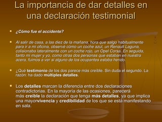 La importancia de dar detalles enLa importancia de dar detalles en
una declaración testimonialuna declaración testimonial
 ¿Cómo fue el accidente?¿Cómo fue el accidente?
 Al salir de casa, a las diez de la mañana, hora que salgo habitualmenteAl salir de casa, a las diez de la mañana, hora que salgo habitualmente
para ir a mi oficina, observé cómo un coche azul, un Renault Laguna,para ir a mi oficina, observé cómo un coche azul, un Renault Laguna,
colisionaba lateralmente con un coche rojo, un Opel Corsa. En seguida,colisionaba lateralmente con un coche rojo, un Opel Corsa. En seguida,
tanto mi mujer y yo, como otras dos personas que estaban en nuestratanto mi mujer y yo, como otras dos personas que estaban en nuestra
acera, fuimos a ver si alguno de los ocupantes estaba herido.acera, fuimos a ver si alguno de los ocupantes estaba herido.
 ¿Qué¿Qué testimoniotestimonio de los dos parece más creíble. Sin duda el segundo. Lade los dos parece más creíble. Sin duda el segundo. La
razón: ha dadorazón: ha dado múltiples detallesmúltiples detalles..
 LosLos detallesdetalles marcan la diferencia entre dos declaracionesmarcan la diferencia entre dos declaraciones
contradictorias. En la mayoría de las ocasiones, parecerácontradictorias. En la mayoría de las ocasiones, parecerá
másmás creíblecreíble la declaración que tengala declaración que tenga más detallesmás detalles, ya que implica, ya que implica
una mayoruna mayorvivenciavivencia yy credibilidadcredibilidad de los que se está manifestandode los que se está manifestando
en sala.en sala.
 