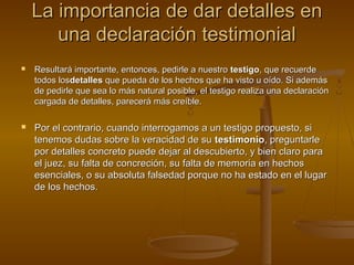 La importancia de dar detalles enLa importancia de dar detalles en
una declaración testimonialuna declaración testimonial
 Resultará importante, entonces, pedirle a nuestroResultará importante, entonces, pedirle a nuestro testigotestigo, que recuerde, que recuerde
todos lostodos losdetallesdetalles que pueda de los hechos que ha visto u oído. Si ademásque pueda de los hechos que ha visto u oído. Si además
de pedirle que sea lo más natural posible, el testigo realiza una declaraciónde pedirle que sea lo más natural posible, el testigo realiza una declaración
cargada de detalles, parecerá más creíble.cargada de detalles, parecerá más creíble.
 Por el contrario, cuando interrogamos a un testigo propuesto, siPor el contrario, cuando interrogamos a un testigo propuesto, si
tenemos dudas sobre la veracidad de sutenemos dudas sobre la veracidad de su testimoniotestimonio, preguntarle, preguntarle
por detalles concreto puede dejar al descubierto, y bien claro parapor detalles concreto puede dejar al descubierto, y bien claro para
el juez, su falta de concreción, su falta de memoria en hechosel juez, su falta de concreción, su falta de memoria en hechos
esenciales, o su absoluta falsedad porque no ha estado en el lugaresenciales, o su absoluta falsedad porque no ha estado en el lugar
de los hechos.de los hechos.
 