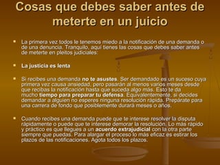 Cosas que debes saber antes deCosas que debes saber antes de
meterte en un juiciometerte en un juicio
 La primera vez todos le tenemos miedo a la notificación de una demanda oLa primera vez todos le tenemos miedo a la notificación de una demanda o
de una denuncia. Tranquilo, aquí tienes las cosas que debes saber antesde una denuncia. Tranquilo, aquí tienes las cosas que debes saber antes
de meterte en pleitos judiciales:de meterte en pleitos judiciales:
 La justicia es lentaLa justicia es lenta
 Si recibes una demandaSi recibes una demanda no te asustesno te asustes. Ser demandado es un suceso cuya. Ser demandado es un suceso cuya
primera vez causa ansiedad, pero pasarán al menos varios meses desdeprimera vez causa ansiedad, pero pasarán al menos varios meses desde
que recibas la notificación hasta que suceda algo más. Esto te daque recibas la notificación hasta que suceda algo más. Esto te da
muchomucho tiempo para preparar tu defensatiempo para preparar tu defensa. Equivalentemente, si decides. Equivalentemente, si decides
demandar a alguien no esperes ninguna resolución rápida. Prepárate parademandar a alguien no esperes ninguna resolución rápida. Prepárate para
una carrera de fondo que posiblemente durará meses o años.una carrera de fondo que posiblemente durará meses o años.
 Cuando recibes una demanda puede que te interese resolver la disputaCuando recibes una demanda puede que te interese resolver la disputa
rápidamente o puede que te interese demorar la resolución. Lo más rápidorápidamente o puede que te interese demorar la resolución. Lo más rápido
y práctico es que llegues a uny práctico es que llegues a un acuerdo extrajudicialacuerdo extrajudicial con la otra partecon la otra parte
siempre que puedas. Para alargar el proceso lo más eficaz es estirar lossiempre que puedas. Para alargar el proceso lo más eficaz es estirar los
plazos de las notificaciones. Agota todos los plazos.plazos de las notificaciones. Agota todos los plazos.
 