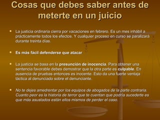 Cosas que debes saber antes deCosas que debes saber antes de
meterte en un juiciometerte en un juicio
 La justicia ordinaria cierra por vacaciones en febrero. Es un mes inhábil aLa justicia ordinaria cierra por vacaciones en febrero. Es un mes inhábil a
prácticamente todos los efectos. Y cualquier proceso en curso se paralizaráprácticamente todos los efectos. Y cualquier proceso en curso se paralizará
durante treinta días.durante treinta días.
 Es más fácil defenderse que atacarEs más fácil defenderse que atacar
 La justicia se basa en laLa justicia se basa en la presunción de inocenciapresunción de inocencia. Para obtener una. Para obtener una
sentencia favorable debes demostrar que la otra parte essentencia favorable debes demostrar que la otra parte es culpableculpable. En. En
ausencia de pruebas entonces es inocente. Esto da una fuerte ventajaausencia de pruebas entonces es inocente. Esto da una fuerte ventaja
táctica al denunciado sobre el denunciante.táctica al denunciado sobre el denunciante.
 No te dejes amedrentar por los equipos de abogados de la parte contraria.No te dejes amedrentar por los equipos de abogados de la parte contraria.
Cuanto peor es la historia de terror que te cuentan que podría sucederte esCuanto peor es la historia de terror que te cuentan que podría sucederte es
que más asustados están ellos mismos de perder el caso.que más asustados están ellos mismos de perder el caso.
 