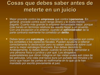 Cosas que debes saber antes deCosas que debes saber antes de
meterte en un juiciometerte en un juicio
 Mejor procede contra lasMejor procede contra las empresasempresas que contra laque contra lapersonaspersonas. En. En
general, procede contra quien tenga dinero y le duela menosgeneral, procede contra quien tenga dinero y le duela menos
pagarlo. Cuanto más grande la empresa demandada mejor, porquepagarlo. Cuanto más grande la empresa demandada mejor, porque
más barato en términos relativos les resulta llegar a un acuerdo.más barato en términos relativos les resulta llegar a un acuerdo.
Con una excepción a lo anterior, cuando elCon una excepción a lo anterior, cuando el administradoradministrador de lade la
parte contraria realmente ha cometido unparte contraria realmente ha cometido un delitodelito..
 Debes tener unaDebes tener una estrategiaestrategia. La mayoría de los abogados son como. La mayoría de los abogados son como
los contables o los asesores fiscales. Pueden ayudarte a rellenarlos contables o los asesores fiscales. Pueden ayudarte a rellenar
correctamente la declaración pero no saben asesorarte sobre cualcorrectamente la declaración pero no saben asesorarte sobre cual
sería tu mejor estrategia financiera. Eso debes decidirlo tú.sería tu mejor estrategia financiera. Eso debes decidirlo tú.
Análogamente, tú debes decidir cuándo te conviene demandar aAnálogamente, tú debes decidir cuándo te conviene demandar a
una persona física o jurídica y por qué. Los abogadosuna persona física o jurídica y por qué. Los abogados
superestelares que obran milagros en las vistas orales son cosa desuperestelares que obran milagros en las vistas orales son cosa de
las películas. Una vista oral típica dura (un puñado de) minutos y lolas películas. Una vista oral típica dura (un puñado de) minutos y lo
único que hacen las partes es reafirmarse en lo que ya le hanúnico que hacen las partes es reafirmarse en lo que ya le han
mandado por escrito previamente al juez.mandado por escrito previamente al juez.
 