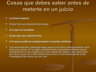 Cosas que debes saber antes deCosas que debes saber antes de
meterte en un juiciometerte en un juicio
 La forma importaLa forma importa
 Al juez hay que explicarle tres cosas:Al juez hay que explicarle tres cosas:
 a) lo que ha sucedidoa) lo que ha sucedido
 b) por qué eso vulnera la leyb) por qué eso vulnera la ley
 c) lo que se pide en compensación a la parte contrariac) lo que se pide en compensación a la parte contraria..
 Una demanda bien redactada debe explicar de forma meridianamente claraUna demanda bien redactada debe explicar de forma meridianamente clara
esos tres puntos. Si no están cristalinamente explicados entonces el juezesos tres puntos. Si no están cristalinamente explicados entonces el juez
posiblemente no se complicará la vida intentando aclarar nada pues tieneposiblemente no se complicará la vida intentando aclarar nada pues tiene
que dictar unas mil (1.000) sentencias al año y no le da tiempo de andarque dictar unas mil (1.000) sentencias al año y no le da tiempo de andar
investigando los casos uno por uno.investigando los casos uno por uno.
 