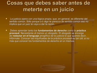 Cosas que debes saber antes deCosas que debes saber antes de
meterte en un juiciometerte en un juicio
 La justicia opera con una lógica propia, que, en general, es diferente delLa justicia opera con una lógica propia, que, en general, es diferente del
sentido común. Sólo porque a ti algo te parezca de sentido común eso nosentido común. Sólo porque a ti algo te parezca de sentido común eso no
implica que un juez te vaya a dar la razón.implica que un juez te vaya a dar la razón.
 Debes aprender tanto losDebes aprender tanto los fundamentos de derechofundamentos de derecho como lacomo la prácticapráctica
procesalprocesal. Necesitarás al menos un abogado. El abogado se encarga. Necesitarás al menos un abogado. El abogado se encarga
dede redactar en el lenguajeredactar en el lenguaje jeroglífico de la justicia lo que quieres decir.jeroglífico de la justicia lo que quieres decir.
Infórmate. Conocer las triquiñuelas de la práctica procesal es tan útil, si noInfórmate. Conocer las triquiñuelas de la práctica procesal es tan útil, si no
más que conocer los fundamentos de derecho en sí mismos.más que conocer los fundamentos de derecho en sí mismos.
 