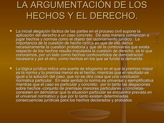 LA ARGUMENTACIÓN DE LOSLA ARGUMENTACIÓN DE LOS
HECHOS Y EL DERECHO.HECHOS Y EL DERECHO.
 La inicial alegación fáctica de las partes en el proceso civil supone laLa inicial alegación fáctica de las partes en el proceso civil supone la
aplicación del derecho a un caso concreto. De esta manera comienzan aaplicación del derecho a un caso concreto. De esta manera comienzan a
jugar hechos y normas como el objeto del razonamiento jurídico. Lajugar hechos y normas como el objeto del razonamiento jurídico. La
importancia de la cuestión de hecho radica en que de ella derivaimportancia de la cuestión de hecho radica en que de ella deriva
necesariamente la cuestión probatoria y que de la controversia que existanecesariamente la cuestión probatoria y que de la controversia que exista
respecto de los hechos resulta impulsada la cuestión de derecho, es lo querespecto de los hechos resulta impulsada la cuestión de derecho, es lo que
conocemos, por un lado como hechos controvertidos de demostraciónconocemos, por un lado como hechos controvertidos de demostración
necesaria y por el otro, como hechos en los que se funda la demanda.necesaria y por el otro, como hechos en los que se funda la demanda.
 La lógica jurídica indica una suerte de silogismo en el que la premisa mayorLa lógica jurídica indica una suerte de silogismo en el que la premisa mayor
es la norma y la premisa menor es el hecho, mientras que el resultado eses la norma y la premisa menor es el hecho, mientras que el resultado es
igual a la solución del caso, que no es otra cosa que una conclusiónigual a la solución del caso, que no es otra cosa que una conclusión
normativa particular. En este sentido la norma es universal y ejemplificativanormativa particular. En este sentido la norma es universal y ejemplificativa
mientras que el caso es particular y concreto; por lo tanto las alegacionesmientras que el caso es particular y concreto; por lo tanto las alegaciones
sobre hechos -conjunto de premisas menores particulares y concretas-sobre hechos -conjunto de premisas menores particulares y concretas-
consisten en demostrar que la situación particular se encuentra prevista enconsisten en demostrar que la situación particular se encuentra prevista en
el universal normativo y que por lo tanto existen determinadasel universal normativo y que por lo tanto existen determinadas
consecuencias jurídicas para los hechos declarados y probados.consecuencias jurídicas para los hechos declarados y probados.
 