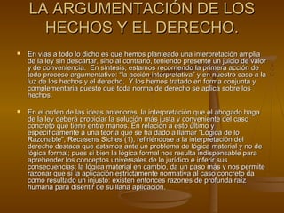 LA ARGUMENTACIÓN DE LOSLA ARGUMENTACIÓN DE LOS
HECHOS Y EL DERECHO.HECHOS Y EL DERECHO.
 En vías a todo lo dicho es que hemos planteado una interpretación ampliaEn vías a todo lo dicho es que hemos planteado una interpretación amplia
de la ley sin descartar, sino al contrario, teniendo presente un juicio de valorde la ley sin descartar, sino al contrario, teniendo presente un juicio de valor
y de conveniencia. En síntesis, estamos recorriendo la primera acción dey de conveniencia. En síntesis, estamos recorriendo la primera acción de
todo proceso argumentativo: “la acción interpretativa” y en nuestro caso a latodo proceso argumentativo: “la acción interpretativa” y en nuestro caso a la
luz de los hechos y el derecho. Y los hemos tratado en forma conjunta yluz de los hechos y el derecho. Y los hemos tratado en forma conjunta y
complementaria puesto que toda norma de derecho se aplica sobre loscomplementaria puesto que toda norma de derecho se aplica sobre los
hechos.hechos.
 En el orden de las ideas anteriores, la interpretación que el abogado hagaEn el orden de las ideas anteriores, la interpretación que el abogado haga
de la ley deberá propiciar la solución más justa y conveniente del casode la ley deberá propiciar la solución más justa y conveniente del caso
concreto que tiene entre manos. En relación a esto último yconcreto que tiene entre manos. En relación a esto último y
específicamente a una teoría que se ha dado a llamar “Lógica de loespecíficamente a una teoría que se ha dado a llamar “Lógica de lo
Razonable”, Recasens Siches (1), refiriéndose a la interpretación delRazonable”, Recasens Siches (1), refiriéndose a la interpretación del
derecho destaca que estamos ante un problema de lógica material y no dederecho destaca que estamos ante un problema de lógica material y no de
lógica formal; pues si bien la lógica formal nos resulta indispensable paralógica formal; pues si bien la lógica formal nos resulta indispensable para
aprehender los conceptos universales de lo jurídico e inferir susaprehender los conceptos universales de lo jurídico e inferir sus
consecuencias; la lógica material en cambio, da un paso más y nos permiteconsecuencias; la lógica material en cambio, da un paso más y nos permite
razonar que si la aplicación estrictamente normativa al caso concreto darazonar que si la aplicación estrictamente normativa al caso concreto da
como resultado un injusto: existen entonces razones de profunda raízcomo resultado un injusto: existen entonces razones de profunda raíz
humana para disentir de su llana aplicación.humana para disentir de su llana aplicación.
 