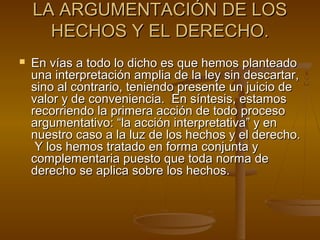 LA ARGUMENTACIÓN DE LOSLA ARGUMENTACIÓN DE LOS
HECHOS Y EL DERECHO.HECHOS Y EL DERECHO.
 En vías a todo lo dicho es que hemos planteadoEn vías a todo lo dicho es que hemos planteado
una interpretación amplia de la ley sin descartar,una interpretación amplia de la ley sin descartar,
sino al contrario, teniendo presente un juicio desino al contrario, teniendo presente un juicio de
valor y de conveniencia. En síntesis, estamosvalor y de conveniencia. En síntesis, estamos
recorriendo la primera acción de todo procesorecorriendo la primera acción de todo proceso
argumentativo: “la acción interpretativa” y enargumentativo: “la acción interpretativa” y en
nuestro caso a la luz de los hechos y el derecho.nuestro caso a la luz de los hechos y el derecho.
Y los hemos tratado en forma conjunta yY los hemos tratado en forma conjunta y
complementaria puesto que toda norma decomplementaria puesto que toda norma de
derecho se aplica sobre los hechos.derecho se aplica sobre los hechos.
 