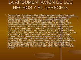 LA ARGUMENTACIÓN DE LOSLA ARGUMENTACIÓN DE LOS
HECHOS Y EL DERECHO.HECHOS Y EL DERECHO.
 Como vemos, el silogismo jurídico utiliza argumentos posibles, esto puestoComo vemos, el silogismo jurídico utiliza argumentos posibles, esto puesto
que consiste en demostrar que los hechos posibles o verosímiles – losque consiste en demostrar que los hechos posibles o verosímiles – los
hechos pudieron haber acaecido o no, y acaecidos pueden tener unhechos pudieron haber acaecido o no, y acaecidos pueden tener un
sinnúmero de variables e incluso justificativos de diversa índole- sesinnúmero de variables e incluso justificativos de diversa índole- se
encuentran previstos por una norma determinada. En definitiva, en elencuentran previstos por una norma determinada. En definitiva, en el
primer momento del razonamiento jurídico el abogado buscará en elprimer momento del razonamiento jurídico el abogado buscará en el
universo normativo la norma que otorgue tutela jurídica a la situación deluniverso normativo la norma que otorgue tutela jurídica a la situación del
actor. Como consecuencia de ello, se encontrará constreñido a realizaractor. Como consecuencia de ello, se encontrará constreñido a realizar
una tarea de interpretación, que partiendo de la ley recorra los caminos deuna tarea de interpretación, que partiendo de la ley recorra los caminos de
la doctrina y la jurisprudencia e inclusive las motivaciones y contexto en quela doctrina y la jurisprudencia e inclusive las motivaciones y contexto en que
la ley hubiera sido dictada ampliando su interpretación hacia las leyesla ley hubiera sido dictada ampliando su interpretación hacia las leyes
complementarias o análogas e incluso teniendo presente los principioscomplementarias o análogas e incluso teniendo presente los principios
generales de derecho como afirmaciones de valor, aceptadas por toda lagenerales de derecho como afirmaciones de valor, aceptadas por toda la
comunidad. De hecho, todo argumento basado en premisas aceptadas porcomunidad. De hecho, todo argumento basado en premisas aceptadas por
la generalidad de las personas, constituye un excelente principio parala generalidad de las personas, constituye un excelente principio para
comenzar cualquier tipo de argumentación. Así es como, verbigracia, elcomenzar cualquier tipo de argumentación. Así es como, verbigracia, el
principio de “no dañar a otro”, es universal y por ende hace indiscutible suprincipio de “no dañar a otro”, es universal y por ende hace indiscutible su
validez.validez.
 