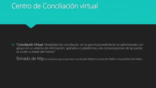 Centro de Conciliación virtual
 “Conciliación Virtual: Modalidad de conciliación, en la que el procedimiento es administrado con
apoyo en un sistema de información, aplicativo o plataforma y las comunicaciones de las partes
se surten a través del mismo.”
Tomado de http://conciliacion.gov.co/portal/-Conciliaci%C3%B3n/Conciliaci%C3%B3n-Virtual/Definici%C3%B3n
 