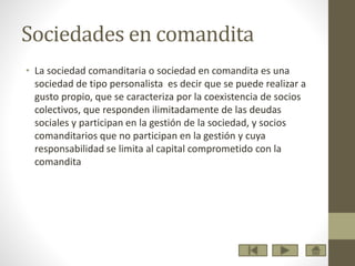 Sociedades en comandita
• La sociedad comanditaria o sociedad en comandita es una
sociedad de tipo personalista es decir que se puede realizar a
gusto propio, que se caracteriza por la coexistencia de socios
colectivos, que responden ilimitadamente de las deudas
sociales y participan en la gestión de la sociedad, y socios
comanditarios que no participan en la gestión y cuya
responsabilidad se limita al capital comprometido con la
comandita
 