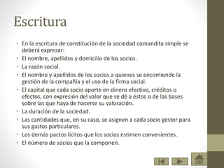 Escritura
• En la escritura de constitución de la sociedad comandita simple se
deberá expresar:
• El nombre, apellidos y domicilio de los socios.
• La razón social.
• El nombre y apellidos de los socios a quienes se encomiende la
gestión de la compañía y el uso de la firma social.
• El capital que cada socio aporte en dinero efectivo, créditos o
efectos, con expresión del valor que se dé a éstos o de las bases
sobre las que haya de hacerse su valoración.
• La duración de la sociedad.
• Las cantidades que, en su caso, se asignen a cada socio gestor para
sus gastos particulares.
• Los demás pactos lícitos que los socios estimen convenientes.
• El número de socios que la componen.
 