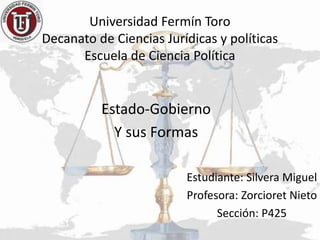 Universidad Fermín Toro
Decanato de Ciencias Jurídicas y políticas
Escuela de Ciencia Política
Estado-Gobierno
Y sus Formas
Estudiante: Silvera Miguel
Profesora: Zorcioret Nieto
Sección: P425
 