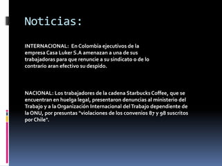 Noticias:
INTERNACIONAL: En Colombia ejecutivos de la
empresa Casa Luker S.A amenazan a una de sus
trabajadoras para que renuncie a su sindicato o de lo
contrario aran efectivo su despido.
NACIONAL: Los trabajadores de la cadena Starbucks Coffee, que se
encuentran en huelga legal, presentaron denuncias al ministerio del
Trabajo y a la Organización Internacional delTrabajo dependiente de
la ONU, por presuntas "violaciones de los convenios 87 y 98 suscritos
por Chile".