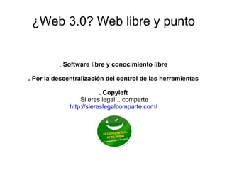 ¿Web 3.0? Web libre y punto .  Software libre y conocimiento libre . Por la descentralización del control de las herramientas . Copyleft Si eres legal... comparte http://siereslegalcomparte.com/ 