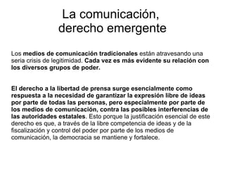La comunicación,  derecho emergente Los  medios de comunicación tradicionales  están atravesando una seria crisis de legitimidad.  Cada vez es más evidente su relación con los diversos grupos de poder.  El derecho a la libertad de prensa surge esencialmente como respuesta a la necesidad de garantizar la expresión libre de ideas por parte de todas las personas, pero especialmente por parte de los medios de comunicación, contra las posibles interferencias de las autoridades estatales .   Esto porque la justificación esencial de este derecho es que, a través de la libre competencia de ideas y de la fiscalización y control del poder por parte de los medios de comunicación, la democracia se mantiene y fortalece. 