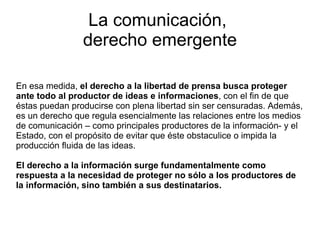 La comunicación,  derecho emergente En esa medida,  el derecho a la libertad de prensa busca proteger ante todo al productor de ideas e informaciones , con el fin de que éstas puedan producirse con plena libertad sin ser censuradas. Además, es un derecho que regula esencialmente las relaciones entre los medios de comunicación – como principales productores de la información- y el Estado, con el propósito de evitar que éste obstaculice o impida la producción fluida de las ideas. El derecho a la información surge fundamentalmente como respuesta a la  necesidad de proteger no sólo a los productores de la información, sino también a sus destinatarios. 