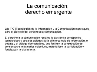 La comunicación,  derecho emergente Las TIC (Tecnologías de la Información y la Comunicación) son claves para el ejercicio del derecho a la comunicación. El derecho a la comunicación reclama la existencia de espacios tecnológicos y sociales abiertos para el intercambio de información, el debate y el diálogo democráticos, que faciliten la construcción de consensos e imaginarios colectivos, materialicen la participación y fortalezcan la ciudadanía. 