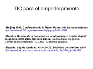 TIC para el empoderamiento - Beijing 1995. Conferencia de la Mujer. Punto J de las conclusiones http://www.nodo50.org/mujeresred/spip.php?article502 - Cumbre Mundial de la Sociedad de la Información. Brecha digital de género. 2003-2005. Ginebra-Tunez.  Brecha digital de género. Control de las empresas TIC... las TIC menos sociales. - España: Ley de Igualdad. Artículo 26. Sociedad de la Información http://www.lourdesmunozsantamaria.cat/article.php3?id_article=79 