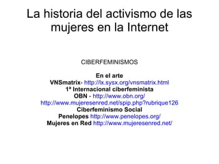 La historia del activismo de las mujeres en la Internet CIBERFEMINISMOS En el arte VNSmatrix -  http://lx.sysx.org/vnsmatrix.html 1ª Internacional ciberfeminista OBN  -  http://www.obn.org/ http://www.mujeresenred.net/spip.php?rubrique126 Ciberfeminismo Social Penelopes   http://www.penelopes.org/ Mujeres en Red   http://www.mujeresenred.net/ 
