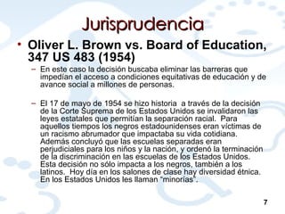 Jurisprudencia Oliver L. Brown vs. Board of Education, 347 US 483 (1954) En este caso la decisión buscaba eliminar las barreras que impedían el acceso a condiciones equitativas de educación y de avance social a millones de personas.  El 17 de mayo de 1954 se hizo historia  a través de la decisión de la Corte Suprema de los Estados Unidos se invalidaron las leyes estatales que permitían la separación racial.  Para aquellos tiempos los negros estadounidenses eran víctimas de un racismo abrumador que impactaba su vida cotidiana.  Además concluyó que las escuelas separadas eran perjudiciales para los niños y la nación, y ordenó la terminación de la discriminación en las escuelas de los Estados Unidos. Esta decisión no sólo impacta a los negros, también a los latinos.  Hoy día en los salones de clase hay diversidad étnica.  En los Estados Unidos les llaman “minorías”.   7 