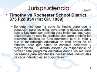 Jurisprudencia Timothy vs Rochester School District, 875 F2d 954 (1st Cir. 1989) Se determinó que “la corte ha hecho claro que la educación para los niños severamente discapacitados bajo la Ley debe ser definida para incluir las destrezas académicas no solo las tradicionales pero también las destrezas básicas de funcionamiento para la vida y que la metodología educativa en esta áreas no es estática, pero que están en continuo desarrollo y mejoramiento. El distrito escolar es responsable de proveer este programa educativo donde los recursos necesarios para atender las necesidades individuales de cada individuo estén disponibles.” (cont.) 8 