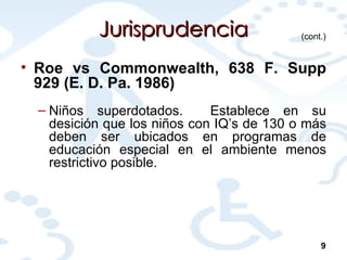 Jurisprudencia Roe vs Commonwealth, 638 F. Supp 929 (E. D. Pa. 1986)   Niños superdotados.  Establece en su desición que los niños con IQ’s de 130 o más deben ser ubicados en programas de educación especial en el ambiente menos restrictivo posible. (cont.) 9 