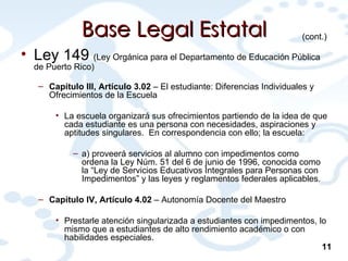 Base Legal Estatal Ley 149  (Ley Orgánica para el Departamento de Educación Pública de Puerto Rico) Capítulo III, Artículo 3.02  – El estudiante: Diferencias Individuales y Ofrecimientos de la Escuela La escuela organizará sus ofrecimientos partiendo de la idea de que cada estudiante es una persona con necesidades, aspiraciones y aptitudes singulares.  En correspondencia con ello; la escuela:  a) proveerá servicios al alumno con impedimentos como ordena la Ley Núm. 51 del 6 de junio de 1996, conocida como la “Ley de Servicios Educativos Integrales para Personas con Impedimentos” y las leyes y reglamentos federales aplicables. Capítulo IV, Artículo 4.02  – Autonomía Docente del Maestro Prestarle atención singularizada a estudiantes con impedimentos, lo mismo que a estudiantes de alto rendimiento académico o con habilidades especiales. (cont.) 11 