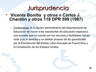 Jurisprudencia Vicente Bonilla  y otros v Carlos J. Chardón y otros 118 DPR 599 (1987) Controversia:  Si la acción administrativa del Departamento de Educación de mover a los estudiantes de educación especial a una escuela que no cuenta con los recursos y facilidades físicas viola o no el derecho a un debido proceso de ley garantizado por la Constitución del Estado Libre Asociado de Puerto Rico y la Constitución de los Estados Unidos. 12 