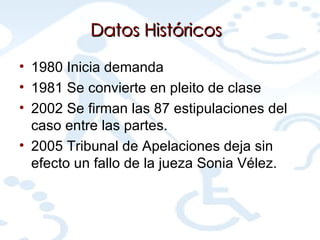 Datos Históricos 1980 Inicia demanda  1981 Se convierte en pleito de clase  2002 Se firman las 87 estipulaciones del caso entre las partes.  2005 Tribunal de Apelaciones deja sin efecto un fallo de la jueza Sonia Vélez.  