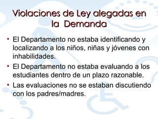 Violaciones de Ley alegadas en la  Demanda El Departamento no estaba identificando y localizando a los niños, niñas y jóvenes con inhabilidades. El Departamento no estaba evaluando a los estudiantes dentro de un plazo razonable. Las evaluaciones no se estaban discutiendo con los padres/madres. 