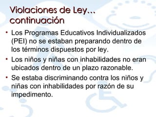 Violaciones de Ley…continuación Los Programas Educativos Individualizados (PEI) no se estaban preparando dentro de los términos dispuestos por ley. Los niños y niñas con inhabilidades no eran ubicados dentro de un plazo razonable. Se estaba discriminando contra los niños y niñas con inhabilidades por razón de su impedimento. 