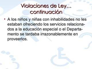 Violaciones de Ley…continuación A los niños y niñas con inhabilidades no les estaban ofreciendo los servicios relaciona-dos a la educación especial o el Departa-mento se tardaba irrazonablemente en proveerlos. 