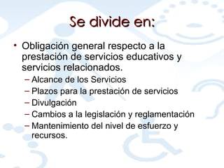 Se divide en: Obligación general respecto a la prestación de servicios educativos y servicios relacionados. Alcance de los Servicios Plazos para la prestación de servicios Divulgación Cambios a la legislación y reglamentación Mantenimiento del nivel de esfuerzo y recursos. 