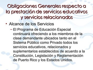 Obligaciones Generales respecto a la prestación de servicios educativos y servicios relacionados Alcance de los Servicios El Programa de Educación Especial continuará ofreciendo a los miembros de la clase demandante ubicados tanto en el Sistema Público como Privado todos los servicios educativos, relacionados y suplementarios establecidos de acuerdo a la Constitución, Legislación y Reglamentación de Puerto Rico y los Estados Unidos. 