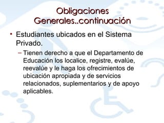 Obligaciones Generales..continuación Estudiantes ubicados en el Sistema Privado. Tienen derecho a que el Departamento de Educación los localice, registre, evalúe, reevalúe y le haga los ofrecimientos de ubicación apropiada y de servicios relacionados, suplementarios y de apoyo aplicables.  