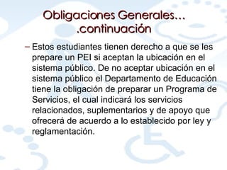 Obligaciones Generales….continuación Estos estudiantes tienen derecho a que se les prepare un PEI si aceptan la ubicación en el sistema público. De no aceptar ubicación en el sistema público el Departamento de Educación tiene la obligación de preparar un Programa de Servicios, el cual indicará los servicios relacionados, suplementarios y de apoyo que ofrecerá de acuerdo a lo establecido por ley y reglamentación. 